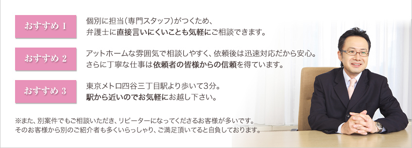 おすすめ1:個別に担当（専門スタッフ）がつくため、弁護士に直接言いにくいことも気軽にご相談できます。おすすめ2:アットホームな雰囲気で相談しやすく、依頼後は迅速対応だから安心。さらに丁寧な仕事は依頼者の皆様からの信頼を得ています。おすすめ3:東京メトロ四谷三丁目駅より歩いて3分。駅から近いのでお気軽にお越し下さい。※また、別案件でもご相談いただき、リピーターになってくださるお客様が多いです。そのお客様から別のご紹介者も多くいらっしゃり、ご満足頂いてると自負しております。